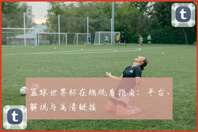 篮球世界杯在线观看指南：平台、解说与高清链接