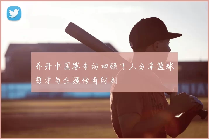 乔丹中国赛专访回顾飞人分享篮球哲学与生涯传奇时刻