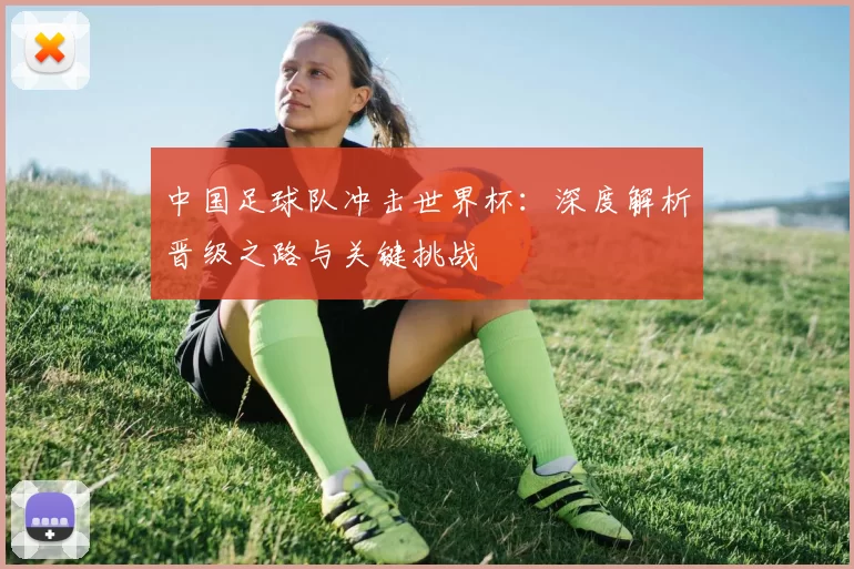 中国足球队冲击世界杯：深度解析晋级之路与关键挑战