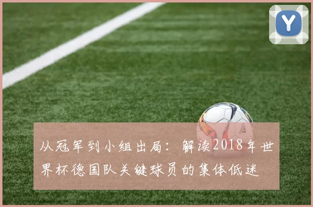从冠军到小组出局:解读2018年世界杯德国队关键球员的集体低迷