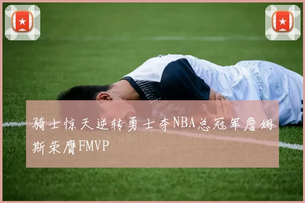骑士惊天逆转勇士夺NBA总冠军詹姆斯荣膺FMVP