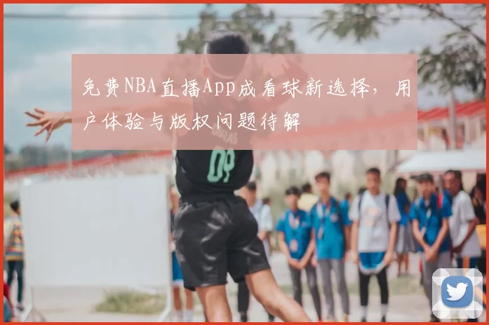 免费NBA直播App成看球新选择，用户体验与版权问题待解