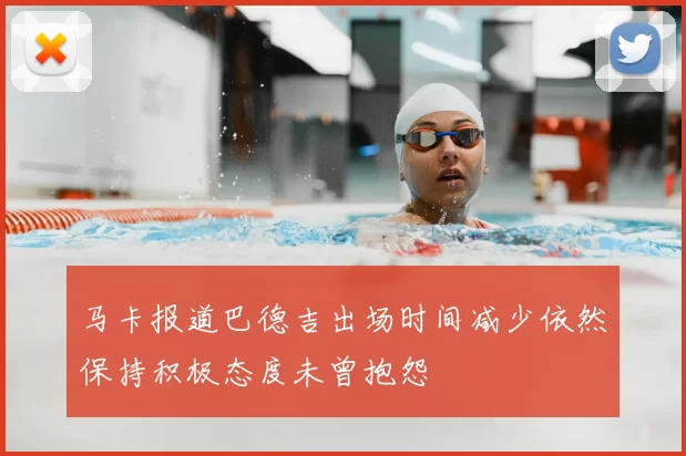马卡报道巴德吉出场时间减少依然保持积极态度未曾抱怨