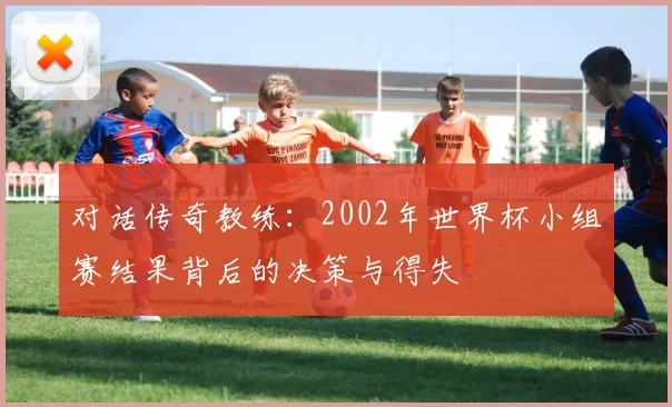 对话传奇教练：2002年世界杯小组赛结果背后的决策与得失