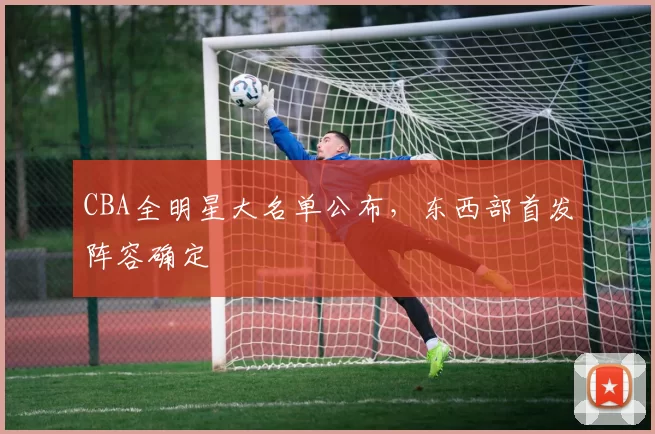 CBA全明星大名单公布，东西部首发阵容确定