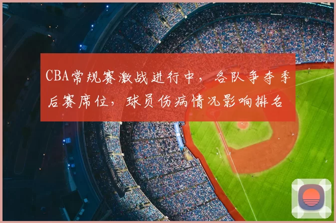 CBA常规赛激战进行中，各队争夺季后赛席位，球员伤病情况影响排名变化