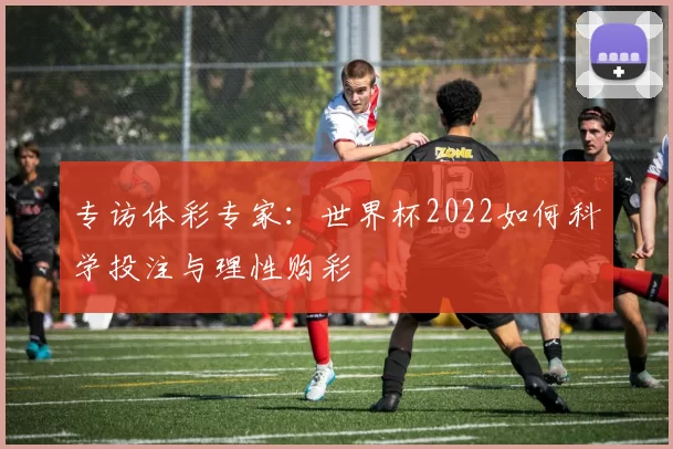 专访体彩专家：世界杯2022如何科学投注与理性购彩