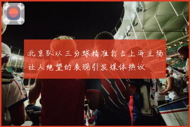 北京队以三分球精准打击上海主场让人绝望的表现引发媒体热议