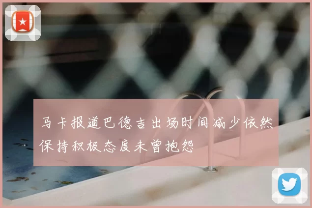 马卡报道巴德吉出场时间减少依然保持积极态度未曾抱怨