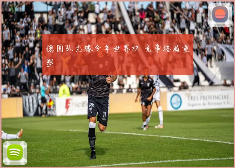 德国队无缘今年世界杯 竞争格局重塑
