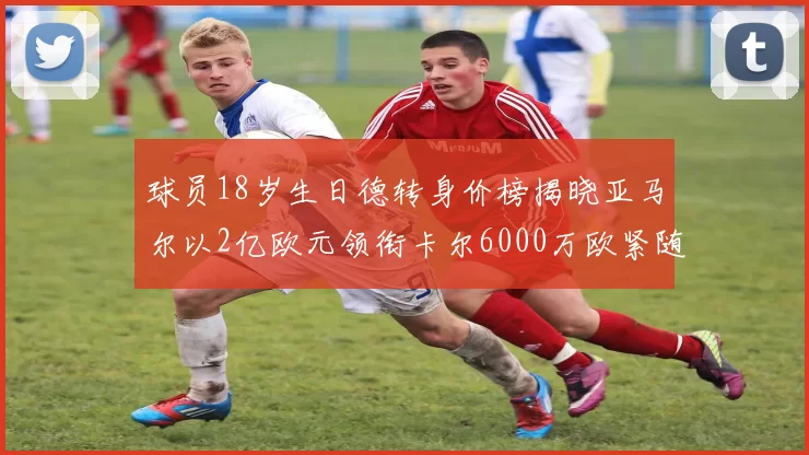 球员18岁生日德转身价榜揭晓亚马尔以2亿欧元领衔卡尔6000万欧紧随其后