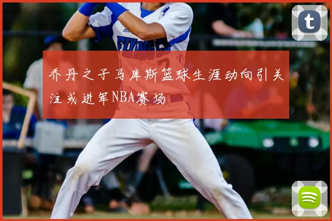 乔丹之子马库斯篮球生涯动向引关注或进军NBA赛场