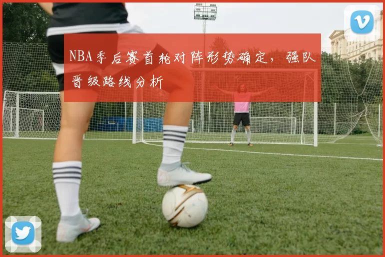 NBA季后赛首轮对阵形势确定，强队晋级路线分析
