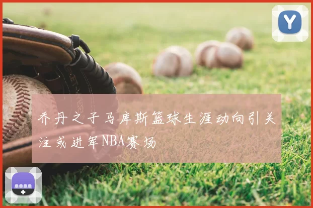 乔丹之子马库斯篮球生涯动向引关注或进军NBA赛场