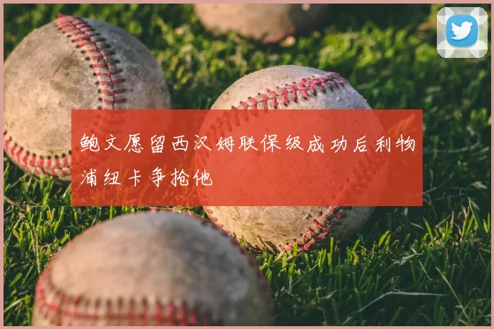 鲍文愿留西汉姆联保级成功后利物浦纽卡争抢他