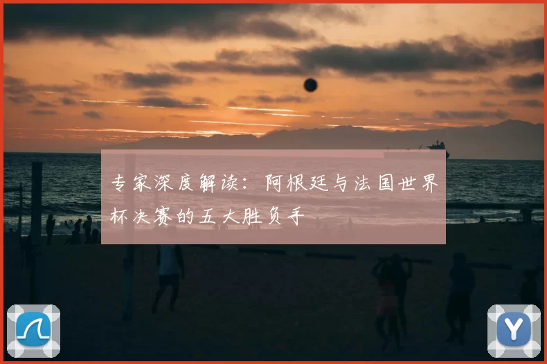 专家深度解读：阿根廷与法国世界杯决赛的五大胜负手