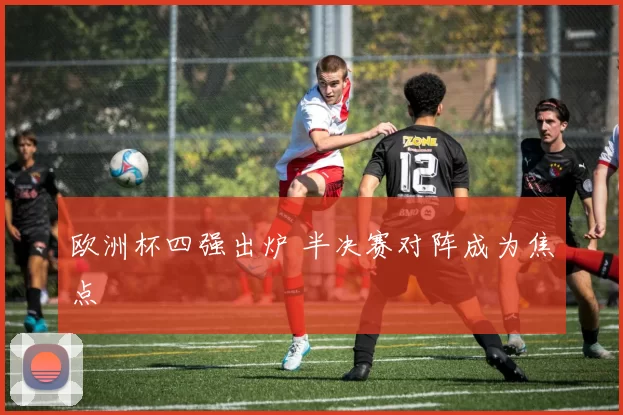 欧洲杯四强出炉 半决赛对阵成为焦点