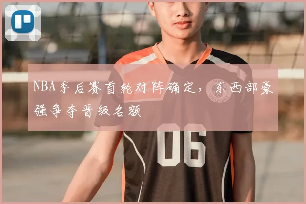 NBA季后赛首轮对阵确定,东西部豪强争夺晋级名额