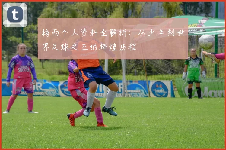 梅西个人资料全解析：从少年到世界足球之王的辉煌历程