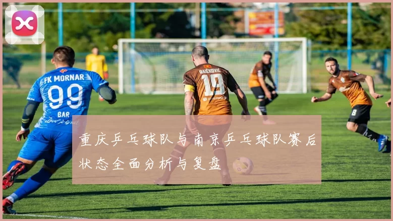 重庆乒乓球队与南京乒乓球队赛后状态全面分析与复盘