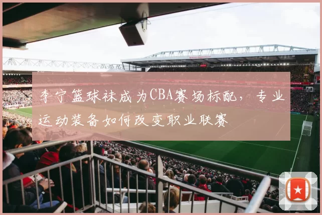 李宁篮球袜成为CBA赛场标配，专业运动装备如何改变职业联赛