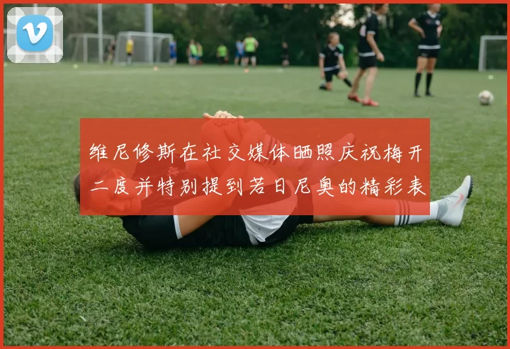 维尼修斯在社交媒体晒照庆祝梅开二度并特别提到若日尼奥的精彩表现