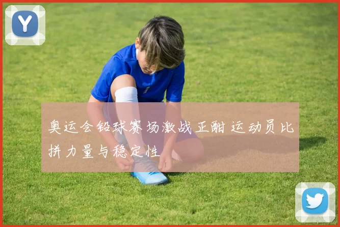 奥运会铅球赛场激战正酣 运动员比拼力量与稳定性