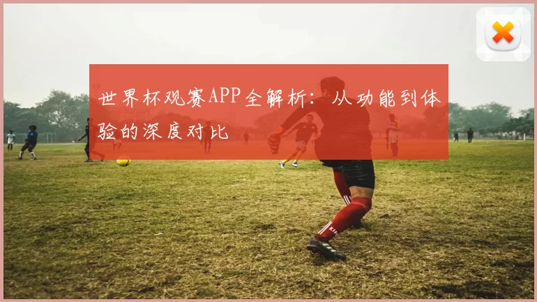 世界杯观赛APP全解析：从功能到体验的深度对比