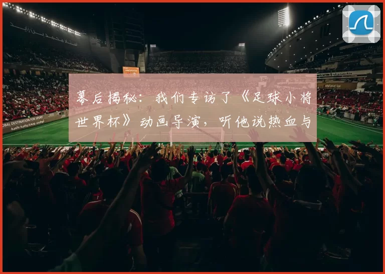 幕后揭秘：我们专访了《足球小将世界杯》动画导演，听他说热血与梦想